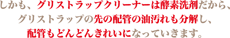 しかも、グリストラップクリーナーは酵素洗剤だから、グリストラップの先の配管の油汚れも分解し、配管もどんどんきれいになっていきます。